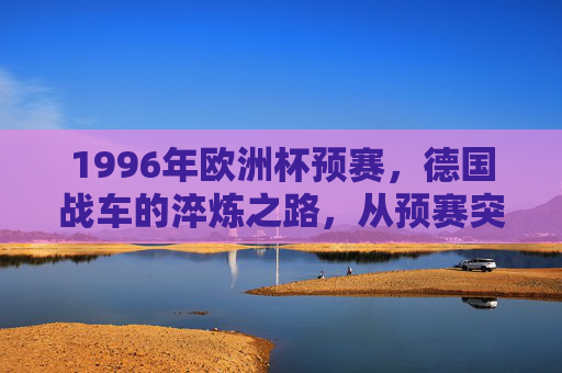 1996年欧洲杯预赛，德国战车的淬炼之路，从预赛突围到最终问鼎，1996欧洲杯，德国战车预赛淬炼终问鼎