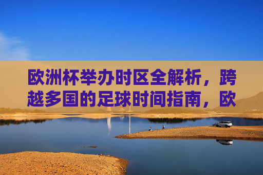 欧洲杯举办时区全解析,跨越多国的足球时间指南,欧洲杯跨国时区时间全指南 欧洲杯举办时区全解析,跨越多国的足球时间指南,欧洲杯跨国时区时间全指南