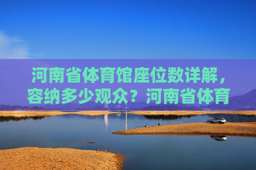 河南省体育馆座位数详解,容纳多少观众?河南省体育馆座位数详解,容纳多少观众? 河南省体育馆座位数详解,容纳多少观众?河南省体育馆座位数详解,容纳多少观众?