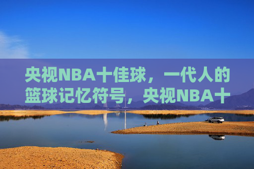 央视NBA十佳球，一代人的篮球记忆符号，央视NBA十佳球，一代人的篮球记忆符号