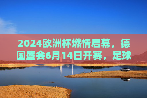 2024欧洲杯燃情启幕,德国盛会6月14日开赛,足球盛宴即将上演,2024欧洲杯德国燃情启幕,6月14日足球盛宴开赛 2024欧洲杯燃情启幕,德国盛会6月14日开赛,足球盛宴即将上演,2024欧洲杯德国燃情启幕,6月14日足球盛宴开赛