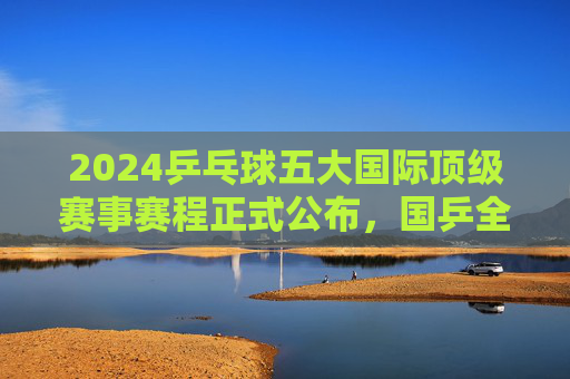 2024乒乓球五大国际顶级赛事赛程正式公布,国乒全年征战路线图解析,2024国乒五大国际顶级赛事赛程暨全年征战路线图解析 2024乒乓球五大国际顶级赛事赛程正式公布,国乒全年征战路线图解析,2024国乒五大国际顶级赛事赛程暨全年征战路线图解析