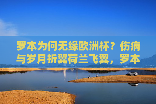 罗本为何无缘欧洲杯？伤病与岁月折翼荷兰飞翼，罗本无缘欧洲杯，伤病与岁月折翼荷兰飞翼