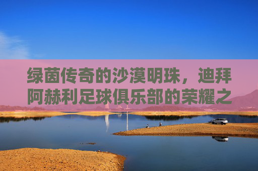 绿茵传奇的沙漠明珠,迪拜阿赫利足球俱乐部的荣耀之路,沙漠明珠绿茵传奇,迪拜阿赫利荣耀之路 绿茵传奇的沙漠明珠,迪拜阿赫利足球俱乐部的荣耀之路,沙漠明珠绿茵传奇,迪拜阿赫利荣耀之路