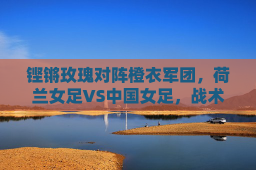 铿锵玫瑰对阵橙衣军团,荷兰女足VS中国女足,战术与意志的巅峰碰撞,铿锵玫瑰VS橙衣军团,战术意志的巅峰对决 铿锵玫瑰对阵橙衣军团,荷兰女足VS中国女足,战术与意志的巅峰碰撞,铿锵玫瑰VS橙衣军团,战术意志的巅峰对决