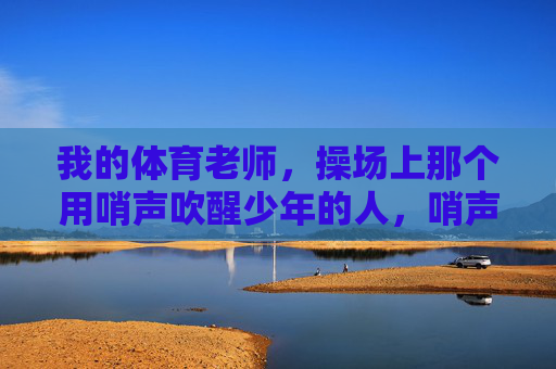 我的体育老师,操场上那个用哨声吹醒少年的人,哨声吹醒少年,我的体育老师 我的体育老师,操场上那个用哨声吹醒少年的人,哨声吹醒少年,我的体育老师