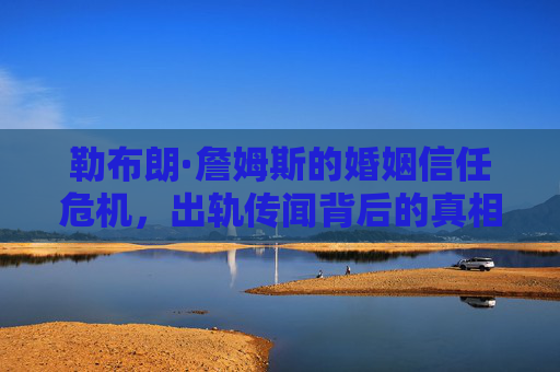 勒布朗·詹姆斯的婚姻信任危机,出轨传闻背后的真相与反思 勒布朗·詹姆斯的婚姻信任危机,出轨传闻背后的真相与反思