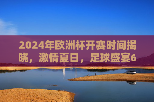 2024年欧洲杯开赛时间揭晓，激情夏日，足球盛宴6月14日点燃！2024欧洲杯6月14日开赛，激情夏日足球盛宴