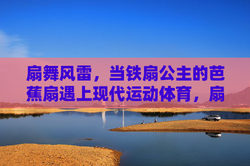 扇舞风雷，当铁扇公主的芭蕉扇遇上现代运动体育，扇舞风雷，芭蕉扇与运动体育的碰撞