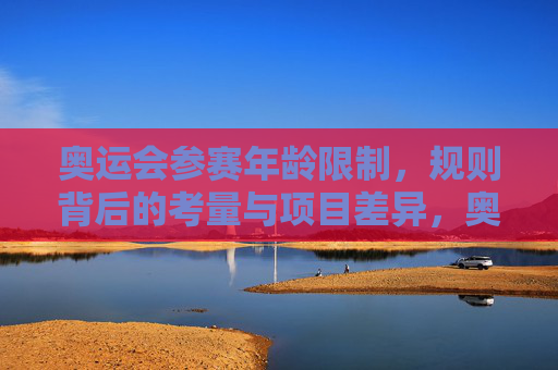 奥运会参赛年龄限制,规则背后的考量与项目差异,奥运会参赛年龄限制,规则考量与项目差异 奥运会参赛年龄限制,规则背后的考量与项目差异,奥运会参赛年龄限制,规则考量与项目差异
