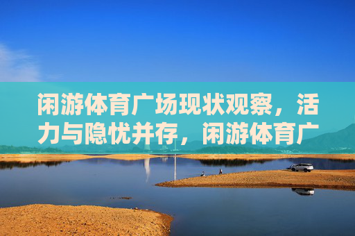 闲游体育广场现状观察,活力与隐忧并存,闲游体育广场观察,活力与隐忧并存 闲游体育广场现状观察,活力与隐忧并存,闲游体育广场观察,活力与隐忧并存
