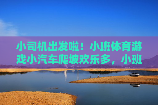 小司机出发啦!小班体育游戏小汽车爬坡欢乐多,小班体育游戏,小汽车爬坡欢乐多 小司机出发啦!小班体育游戏小汽车爬坡欢乐多,小班体育游戏,小汽车爬坡欢乐多