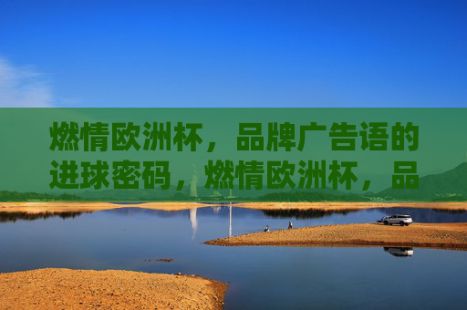 燃情欧洲杯,品牌广告语的进球密码,燃情欧洲杯,品牌广告语的进球密码 燃情欧洲杯,品牌广告语的进球密码,燃情欧洲杯,品牌广告语的进球密码