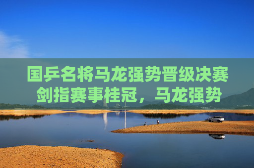 国乒名将马龙强势晋级决赛 剑指赛事桂冠,马龙强势晋级决赛 剑指赛事桂冠 国乒名将马龙强势晋级决赛 剑指赛事桂冠,马龙强势晋级决赛 剑指赛事桂冠