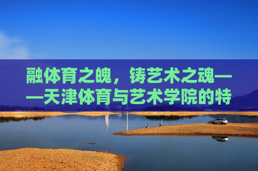 融体育之魄，铸艺术之魂——天津体育与艺术学院的特色发展之路，融体育之魄，铸艺术之魂——天津体育与艺术学院的特色发展之路