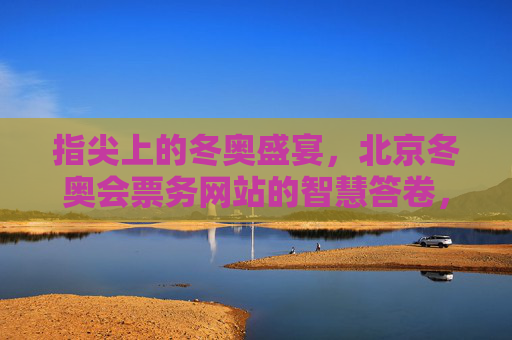 指尖上的冬奥盛宴,北京冬奥会票务网站的智慧答卷,指尖智答冬奥票务,北京冬奥会的智慧答卷 指尖上的冬奥盛宴,北京冬奥会票务网站的智慧答卷,指尖智答冬奥票务,北京冬奥会的智慧答卷
