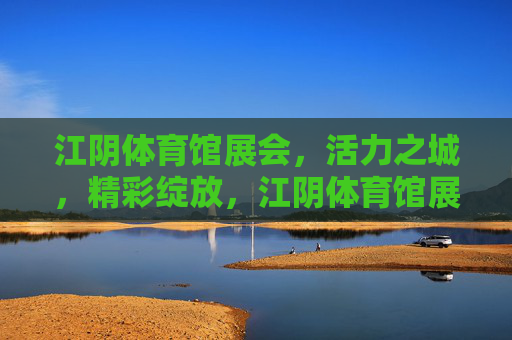 江阴体育馆展会，活力之城，精彩绽放，江阴体育馆展会，活力之城精彩绽放