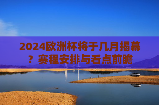 2024欧洲杯将于几月揭幕？赛程安排与看点前瞻