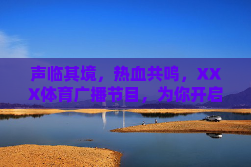 声临其境，热血共鸣，XXX体育广播节目，为你开启全时体育陪伴，声临其境，热血体育全时陪伴