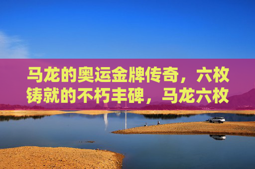 马龙的奥运金牌传奇,六枚铸就的不朽丰碑,马龙六枚奥运金牌铸就不朽丰碑 马龙的奥运金牌传奇,六枚铸就的不朽丰碑,马龙六枚奥运金牌铸就不朽丰碑