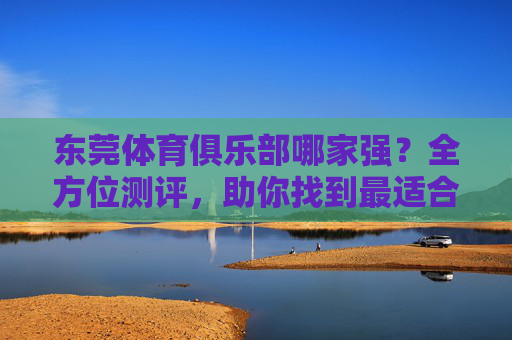 东莞体育俱乐部哪家强?全方位测评,助你找到最适合的运动乐园!东莞体育俱乐部全方位测评,助你找到最适合的运动乐园 东莞体育俱乐部哪家强?全方位测评,助你找到最适合的运动乐园!东莞体育俱乐部全方位测评,助你找到最适合的运动乐园