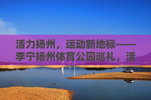 活力扬州，运动新地标——李宁扬州体育公园巡礼，活力扬州，运动新地标——李宁扬州体育公园巡礼