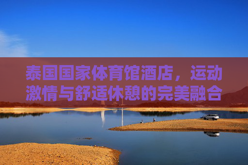 泰国国家体育馆酒店,运动激情与舒适休憩的完美融合,泰国国家体育馆酒店,运动激情与舒适休憩的完美融合 泰国国家体育馆酒店,运动激情与舒适休憩的完美融合,泰国国家体育馆酒店,运动激情与舒适休憩的完美融合