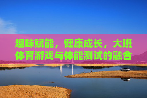 趣味赋能，健康成长，大班体育游戏与体能测试的融合实践，趣味赋能促成长，大班体育游戏与体能测试融合实践