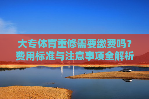 大专体育重修需要缴费吗?费用标准与注意事项全解析,大专体育重修缴费指南,费用标准与注意事项全解析 大专体育重修需要缴费吗?费用标准与注意事项全解析,大专体育重修缴费指南,费用标准与注意事项全解析