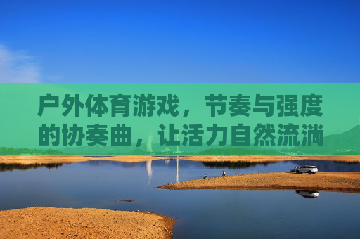 户外体育游戏,节奏与强度的协奏曲,让活力自然流淌,节奏与强度的协奏,户外体育游戏的活力自然流淌 户外体育游戏,节奏与强度的协奏曲,让活力自然流淌,节奏与强度的协奏,户外体育游戏的活力自然流淌