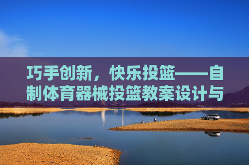 巧手创新,快乐投篮——自制体育器械投篮教案设计与实践,巧手创新,快乐投篮,自制体育器械投篮教案设计与实践 巧手创新,快乐投篮——自制体育器械投篮教案设计与实践,巧手创新,快乐投篮,自制体育器械投篮教案设计与实践