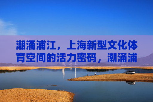潮涌浦江,上海新型文化体育空间的活力密码,潮涌浦江,上海新型文化体育空间的活力密码 潮涌浦江,上海新型文化体育空间的活力密码,潮涌浦江,上海新型文化体育空间的活力密码