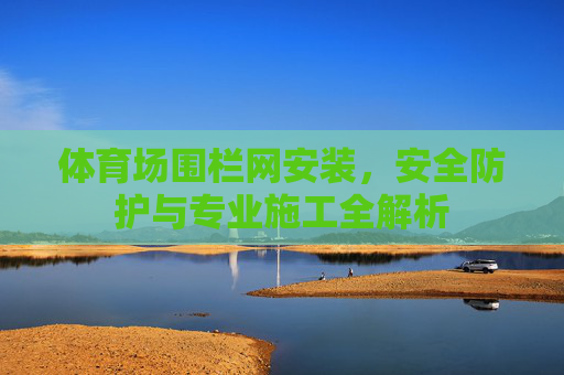 体育场围栏网安装,安全防护与专业施工全解析 体育场围栏网安装,安全防护与专业施工全解析