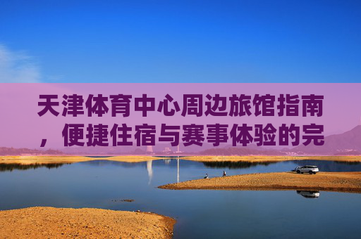 天津体育中心周边旅馆指南，便捷住宿与赛事体验的完美结合，天津体育中心周边旅馆，便捷住宿与赛事体验的完美结合