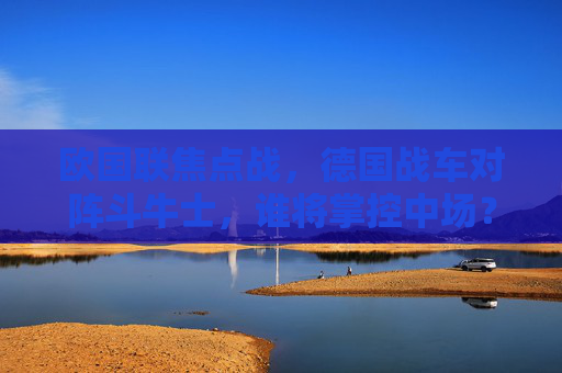 欧国联焦点战,德国战车对阵斗牛士,谁将掌控中场?欧国联焦点战,德国战车对阵斗牛士,中场争夺战 欧国联焦点战,德国战车对阵斗牛士,谁将掌控中场?欧国联焦点战,德国战车对阵斗牛士,中场争夺战