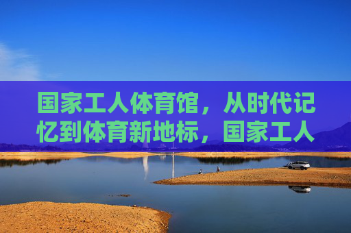 国家工人体育馆,从时代记忆到体育新地标,国家工人体育馆,从时代记忆到体育新地标 国家工人体育馆,从时代记忆到体育新地标,国家工人体育馆,从时代记忆到体育新地标