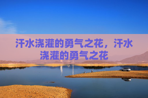 汗水浇灌的勇气之花,汗水浇灌的勇气之花 汗水浇灌的勇气之花,汗水浇灌的勇气之花