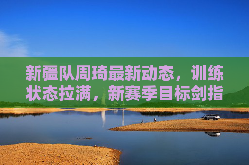 新疆队周琦最新动态,训练状态拉满,新赛季目标剑指总冠军,周琦训练状态拉满,新疆队新赛季剑指总冠军 新疆队周琦最新动态,训练状态拉满,新赛季目标剑指总冠军,周琦训练状态拉满,新疆队新赛季剑指总冠军