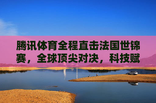 腾讯体育全程直击法国世锦赛,全球顶尖对决,科技赋能观赛新体验,腾讯体育全程直击法国世锦赛,全球顶尖对决,科技赋能观赛新体验 腾讯体育全程直击法国世锦赛,全球顶尖对决,科技赋能观赛新体验,腾讯体育全程直击法国世锦赛,全球顶尖对决,科技赋能观赛新体验