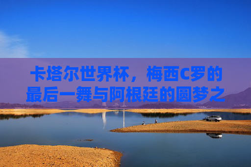 卡塔尔世界杯，梅西C罗的最后一舞与阿根廷的圆梦之路，梅西C罗最后一舞，阿根廷卡塔尔圆梦