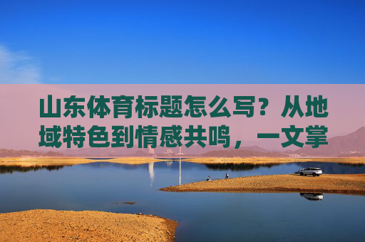 山东体育标题怎么写?从地域特色到情感共鸣,一文掌握吸睛密码,地域特色+情感共鸣,一文解锁吸睛密码 山东体育标题怎么写?从地域特色到情感共鸣,一文掌握吸睛密码,地域特色+情感共鸣,一文解锁吸睛密码