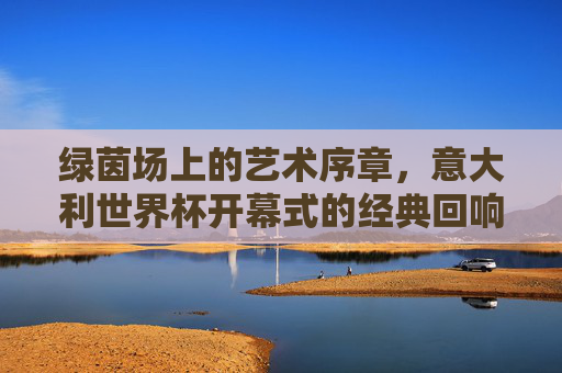 绿茵场上的艺术序章,意大利世界杯开幕式的经典回响,绿茵场艺术序章,意大利世界杯开幕式的经典回响 绿茵场上的艺术序章,意大利世界杯开幕式的经典回响,绿茵场艺术序章,意大利世界杯开幕式的经典回响