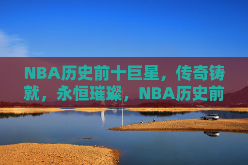 NBA历史前十巨星,传奇铸就,永恒璀璨,NBA历史前十巨星,传奇铸就,永恒璀璨 NBA历史前十巨星,传奇铸就,永恒璀璨,NBA历史前十巨星,传奇铸就,永恒璀璨