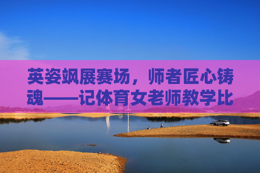 英姿飒展赛场，师者匠心铸魂——记体育女老师教学比武活动，赛场英姿展匠心，体育女师铸师魂