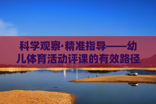 科学观察·精准指导——幼儿体育活动评课的有效路径，幼儿体育活动评课，科学观察与精准指导的有效路径