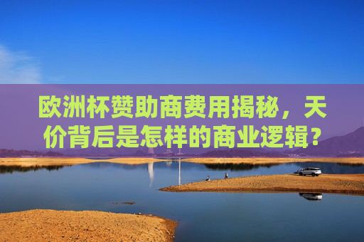 欧洲杯赞助商费用揭秘,天价背后是怎样的商业逻辑?解码欧洲杯天价赞助费的商业逻辑 欧洲杯赞助商费用揭秘,天价背后是怎样的商业逻辑?解码欧洲杯天价赞助费的商业逻辑