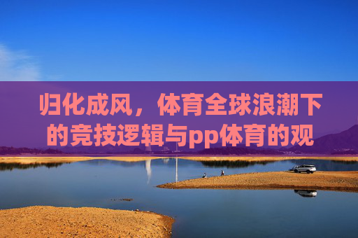 归化成风,体育全球浪潮下的竞技逻辑与pp体育的观察视角,归化成风,体育全球浪潮下的竞技逻辑与pp体育视角 归化成风,体育全球浪潮下的竞技逻辑与pp体育的观察视角,归化成风,体育全球浪潮下的竞技逻辑与pp体育视角