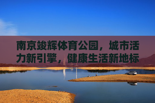 南京竣辉体育公园,城市活力新引擎,健康生活新地标,南京竣辉体育公园,活力引擎·健康地标 南京竣辉体育公园,城市活力新引擎,健康生活新地标,南京竣辉体育公园,活力引擎·健康地标