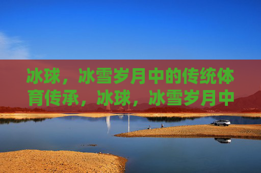 冰球，冰雪岁月中的传统体育传承，冰球，冰雪岁月中的传统体育传承
