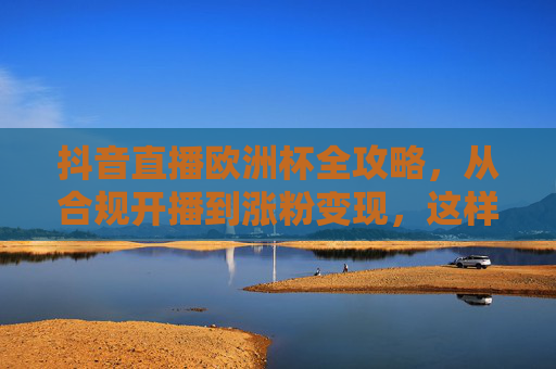 抖音直播欧洲杯全攻略，从合规开播到涨粉变现，这样播才有效！抖音直播欧洲杯全攻略，从合规开播到涨粉变现，这样播才有效！